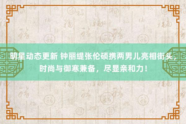 明星动态更新 钟丽缇张伦硕携两男儿亮相街头，时尚与御寒兼备，尽显亲和力！