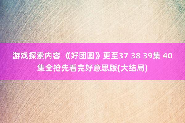 游戏探索内容 《好团圆》更至37 38 39集 40集全抢先看完好意思版(大结局)