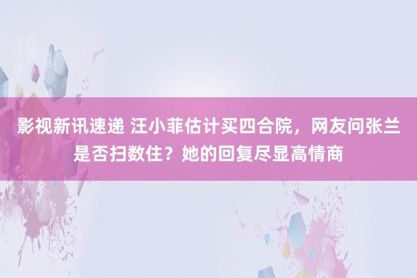 影视新讯速递 汪小菲估计买四合院，网友问张兰是否扫数住？她的回复尽显高情商