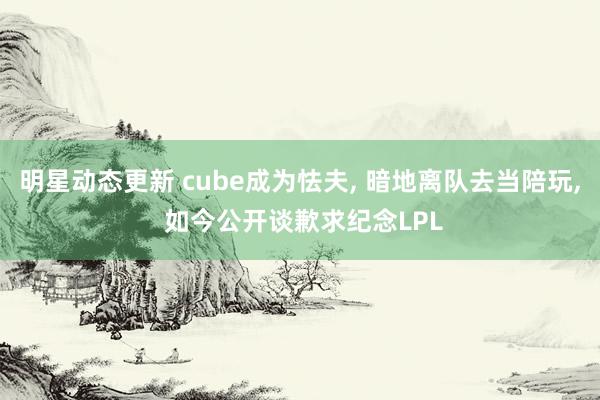 明星动态更新 cube成为怯夫, 暗地离队去当陪玩, 如今公开谈歉求纪念LPL