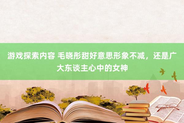 游戏探索内容 毛晓彤甜好意思形象不减，还是广大东谈主心中的女神