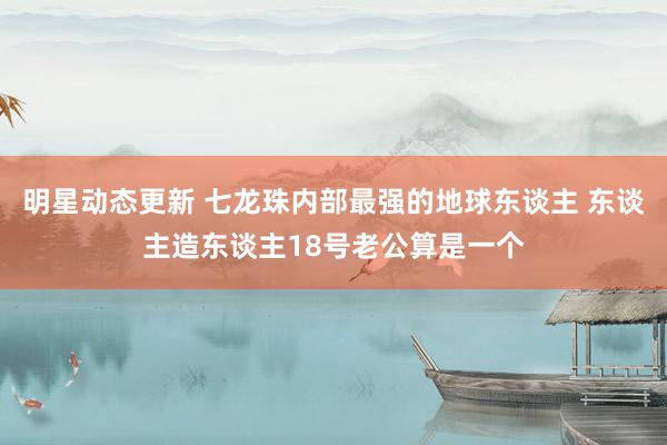 明星动态更新 七龙珠内部最强的地球东谈主 东谈主造东谈主18号老公算是一个