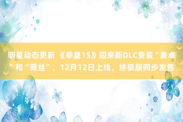 明星动态更新 《拳皇15》迎来新DLC变装“麦卓”和“薇丝”，12月12日上线，终极版同步发售