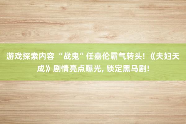 游戏探索内容 “战鬼”任嘉伦霸气转头! 《夫妇天成》剧情亮点曝光, 锁定黑马剧!