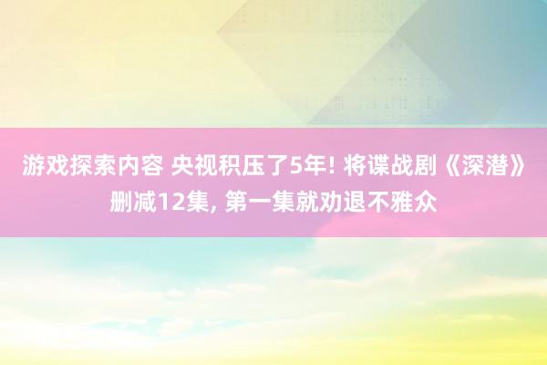 游戏探索内容 央视积压了5年! 将谍战剧《深潜》删减12集, 第一集就劝退不雅众