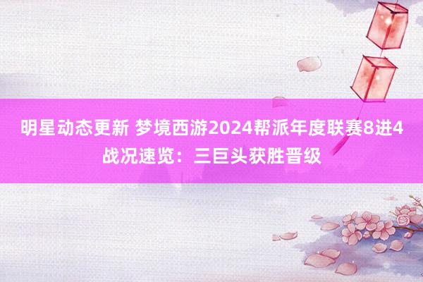 明星动态更新 梦境西游2024帮派年度联赛8进4战况速览：三巨头获胜晋级