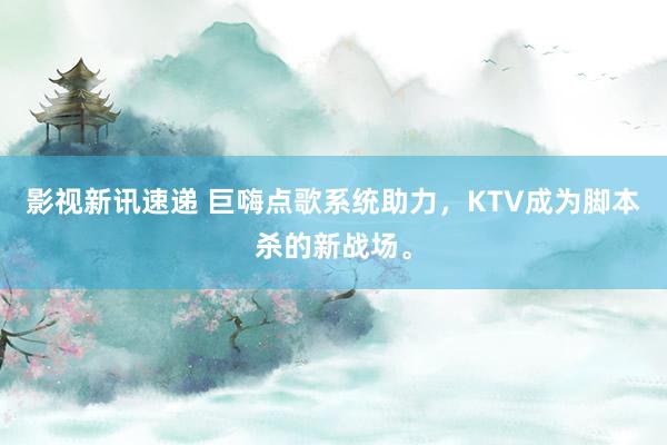 影视新讯速递 巨嗨点歌系统助力，KTV成为脚本杀的新战场。