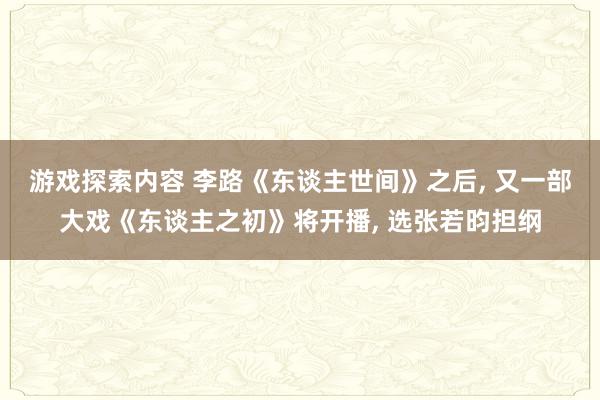 游戏探索内容 李路《东谈主世间》之后, 又一部大戏《东谈主之初》将开播, 选张若昀担纲