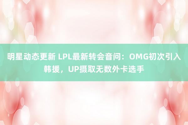 明星动态更新 LPL最新转会音问：OMG初次引入韩援，UP摄取无数外卡选手