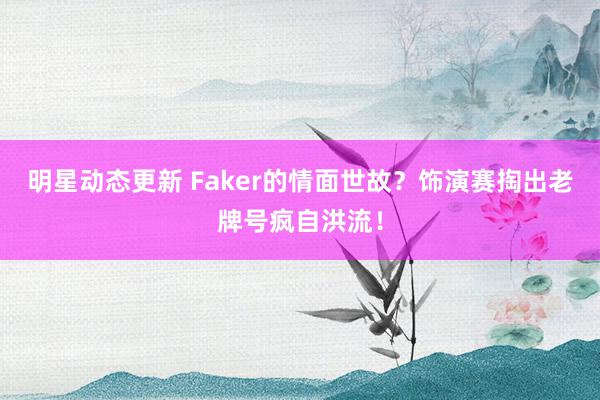 明星动态更新 Faker的情面世故？饰演赛掏出老牌号疯自洪流！