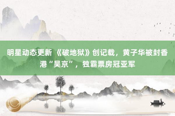 明星动态更新 《破地狱》创记载，黄子华被封香港“吴京”，独霸票房冠亚军