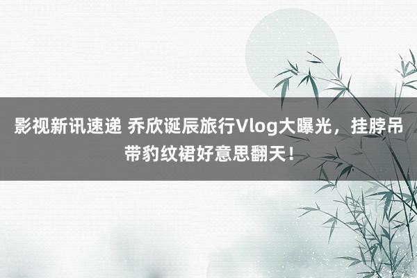 影视新讯速递 乔欣诞辰旅行Vlog大曝光，挂脖吊带豹纹裙好意思翻天！