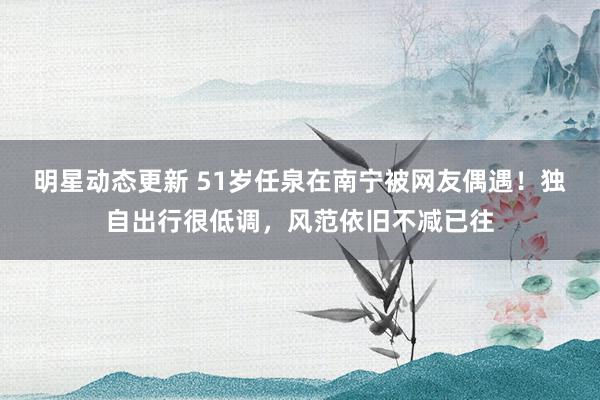 明星动态更新 51岁任泉在南宁被网友偶遇！独自出行很低调，风范依旧不减已往