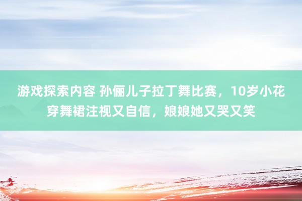 游戏探索内容 孙俪儿子拉丁舞比赛，10岁小花穿舞裙注视又自信，娘娘她又哭又笑