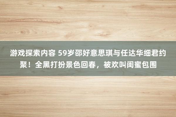 游戏探索内容 59岁邵好意思琪与任达华细君约聚！全黑打扮景色回春，被欢叫闺蜜包围