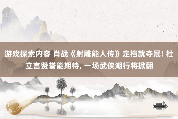 游戏探索内容 肖战《射雕能人传》定档就夺冠! 杜立言赞誉能期待, 一场武侠潮行将掀翻