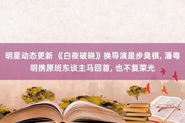 明星动态更新 《白夜破晓》换导演是步臭棋, 潘粤明携原班东谈主马回首, 也不复荣光