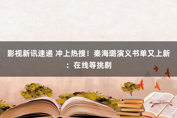 影视新讯速递 冲上热搜！秦海璐演义书单又上新：在线等挑剔