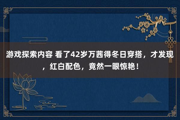 游戏探索内容 看了42岁万茜得冬日穿搭，才发现，红白配色，竟然一眼惊艳！