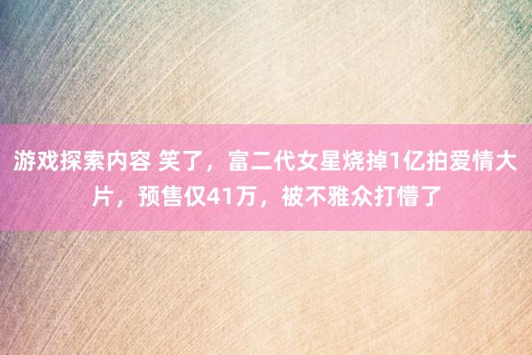 游戏探索内容 笑了，富二代女星烧掉1亿拍爱情大片，预售仅41万，被不雅众打懵了