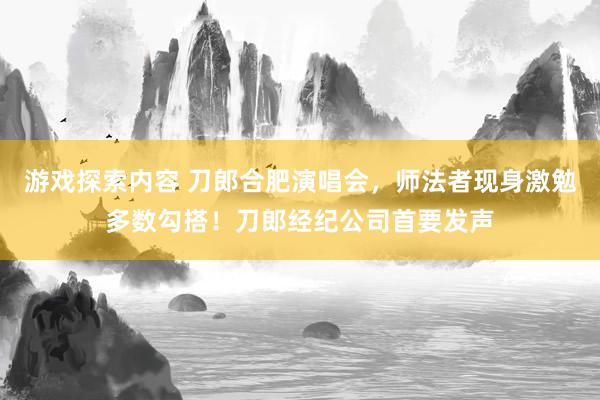 游戏探索内容 刀郎合肥演唱会，师法者现身激勉多数勾搭！刀郎经纪公司首要发声