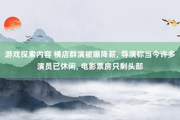 游戏探索内容 横店群演被曝降薪, 导演称当今许多演员已休闲, 电影票房只剩头部