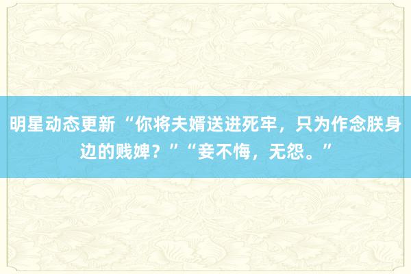 明星动态更新 “你将夫婿送进死牢，只为作念朕身边的贱婢？”“妾不悔，无怨。”