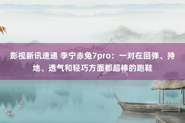 影视新讯速递 李宁赤兔7pro：一对在回弹、持地、透气和轻巧方面都超棒的跑鞋