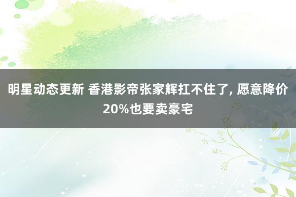 明星动态更新 香港影帝张家辉扛不住了, 愿意降价20%也要卖豪宅