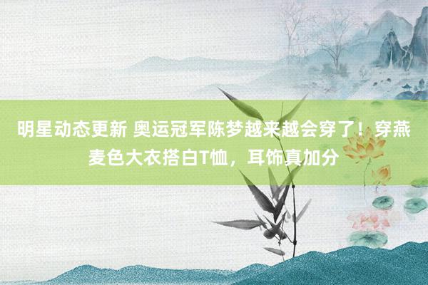 明星动态更新 奥运冠军陈梦越来越会穿了！穿燕麦色大衣搭白T恤，耳饰真加分