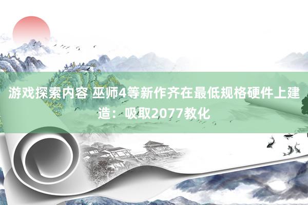 游戏探索内容 巫师4等新作齐在最低规格硬件上建造：吸取2077教化