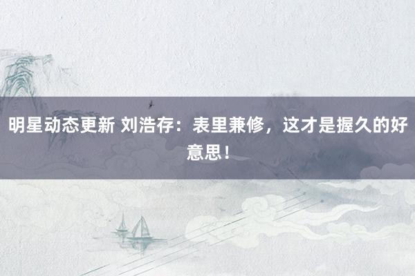 明星动态更新 刘浩存：表里兼修，这才是握久的好意思！