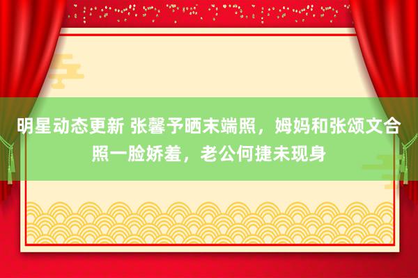 明星动态更新 张馨予晒末端照，姆妈和张颂文合照一脸娇羞，老公何捷未现身