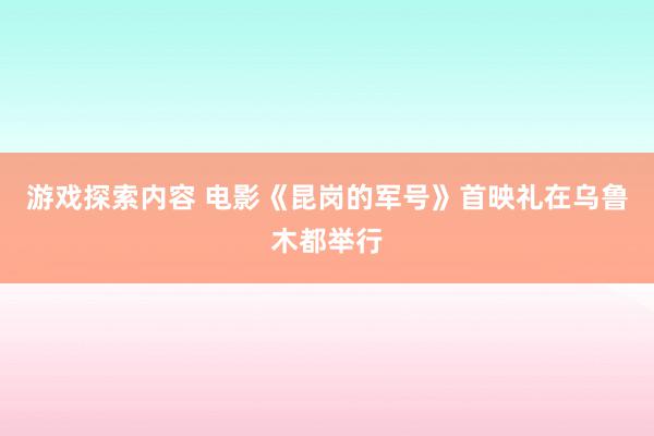 游戏探索内容 电影《昆岗的军号》首映礼在乌鲁木都举行