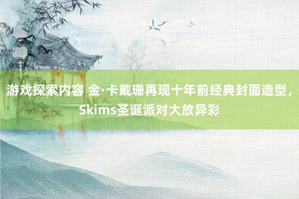 游戏探索内容 金·卡戴珊再现十年前经典封面造型，Skims圣诞派对大放异彩