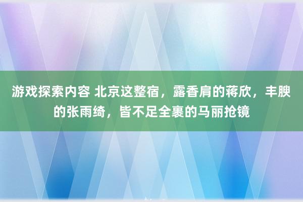 游戏探索内容 北京这整宿，露香肩的蒋欣，丰腴的张雨绮，皆不足全裹的马丽抢镜