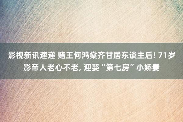 影视新讯速递 赌王何鸿燊齐甘居东谈主后! 71岁影帝人老心不老, 迎娶“第七房”小娇妻