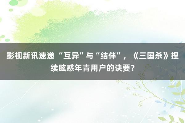 影视新讯速递 “互异”与“结伴”，《三国杀》捏续眩惑年青用户的诀要？