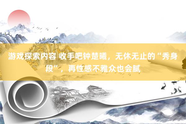 游戏探索内容 收手吧钟楚曦，无休无止的“秀身段”，再性感不雅众也会腻