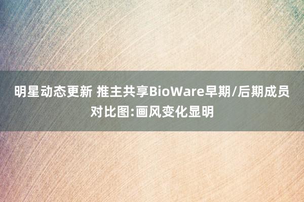 明星动态更新 推主共享BioWare早期/后期成员对比图:画风变化显明