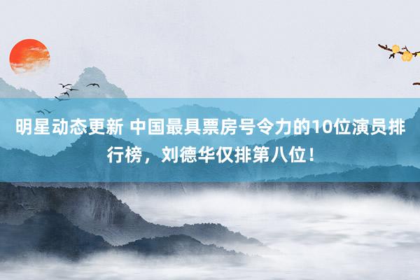 明星动态更新 中国最具票房号令力的10位演员排行榜，刘德华仅排第八位！