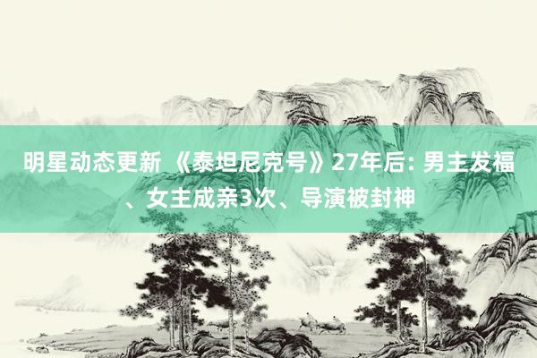 明星动态更新 《泰坦尼克号》27年后: 男主发福、女主成亲3次、导演被封神