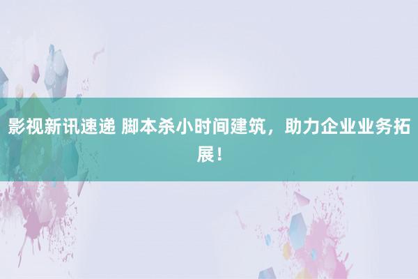 影视新讯速递 脚本杀小时间建筑，助力企业业务拓展！