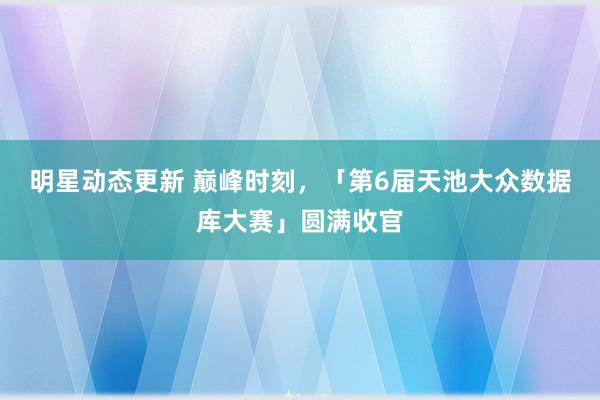 明星动态更新 巅峰时刻，「第6届天池大众数据库大赛」圆满收官