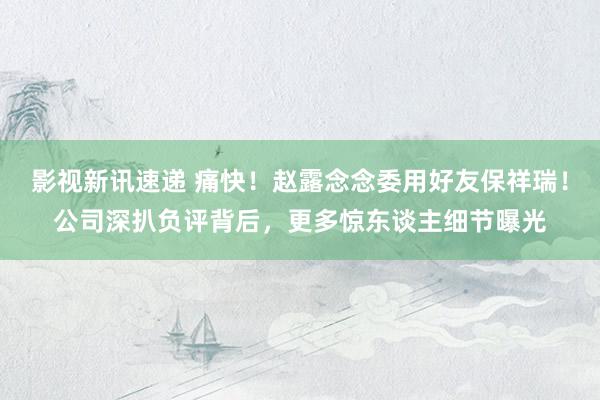 影视新讯速递 痛快！赵露念念委用好友保祥瑞！公司深扒负评背后，更多惊东谈主细节曝光