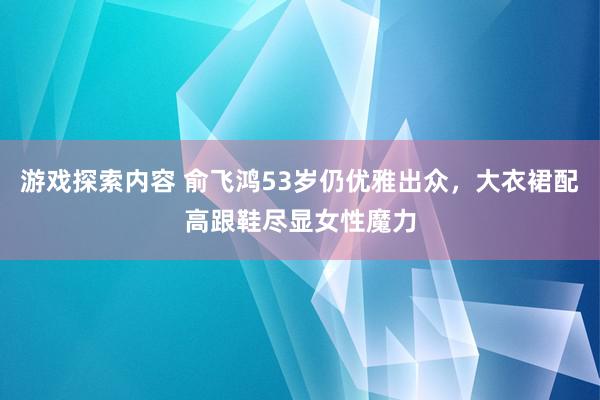 游戏探索内容 俞飞鸿53岁仍优雅出众，大衣裙配高跟鞋尽显女性魔力