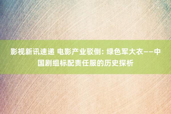 影视新讯速递 电影产业驳倒: 绿色军大衣——中国剧组标配责任服的历史探析