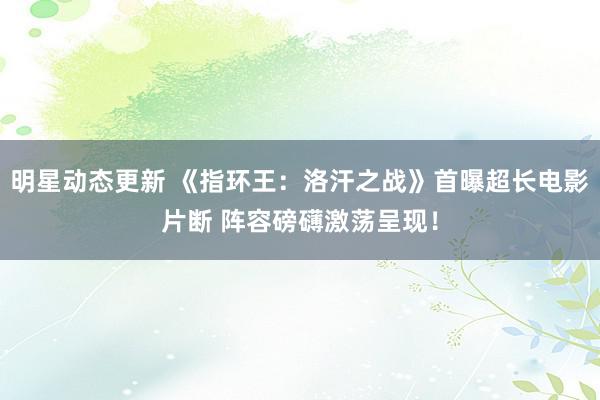 明星动态更新 《指环王：洛汗之战》首曝超长电影片断 阵容磅礴激荡呈现！