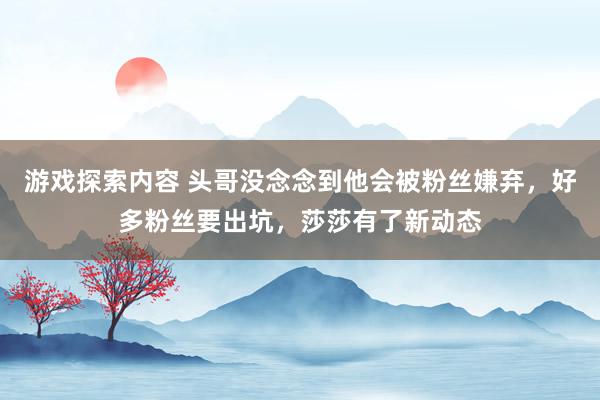 游戏探索内容 头哥没念念到他会被粉丝嫌弃，好多粉丝要出坑，莎莎有了新动态