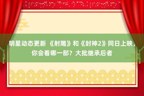 明星动态更新 《射雕》和《封神2》同日上映，你会看哪一部？大批继承后者